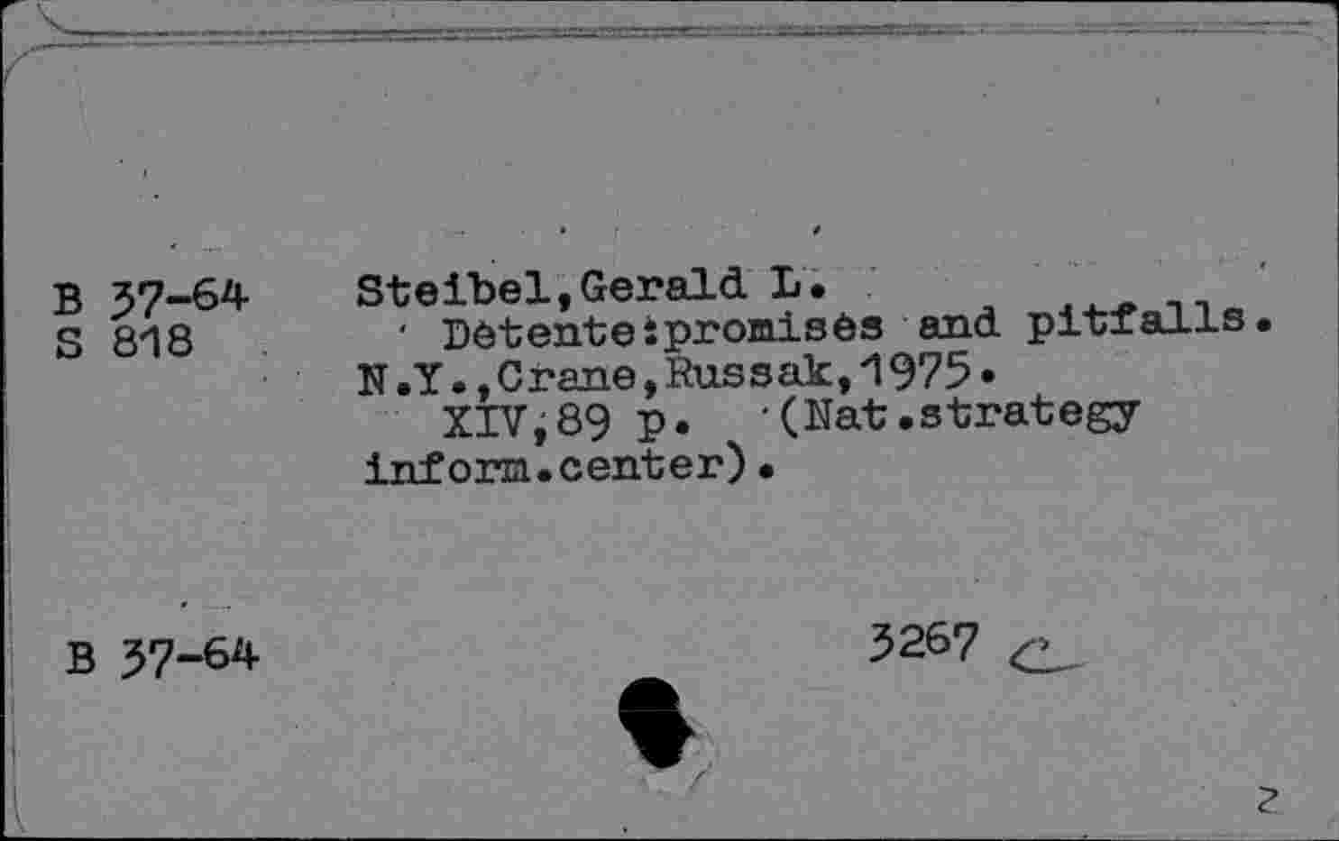 ﻿B 37-64
S 818
Steibel,Gerald L.	n-,«
' Detenteipromises and pitfalls.
N.Y.,Crane,Russak,1975»
XIVj89 p.	(Nat.strategy
inforn.center)•
B 37-64
3267